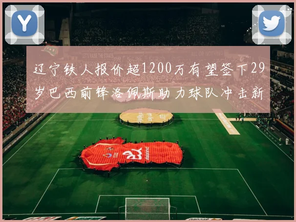 辽宁铁人报价超1200万有望签下29岁巴西前锋洛佩斯助力球队冲击新赛季
