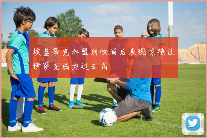 埃基蒂克加盟利物浦后表现惊艳让伊萨克成为过去式