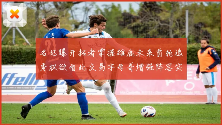 名记曝开拓者掌握雄鹿未来首轮选秀权欲借此交易字母哥增强阵容实力