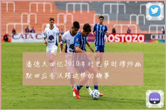 潘德夫回忆2010年对巴萨时穆帅幽默回应齐沃踢边锋的趣事
