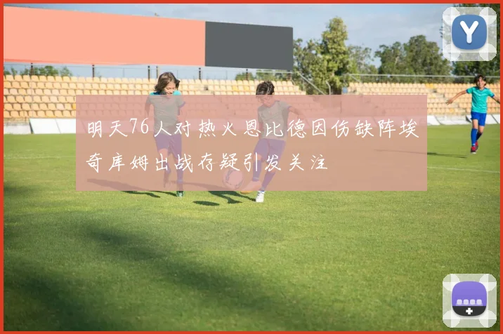 明天76人对热火恩比德因伤缺阵埃奇库姆出战存疑引发关注
