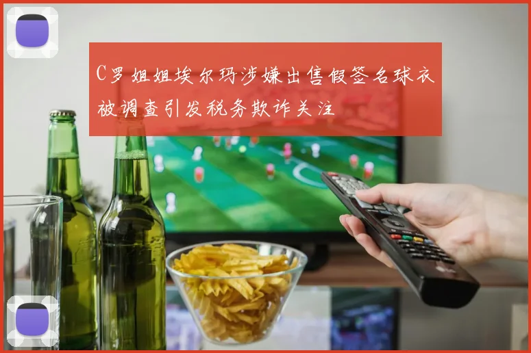 C罗姐姐埃尔玛涉嫌出售假签名球衣被调查引发税务欺诈关注