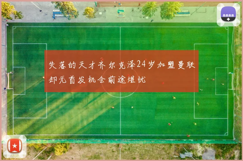 失落的天才齐尔克泽24岁加盟曼联却无首发机会前途堪忧