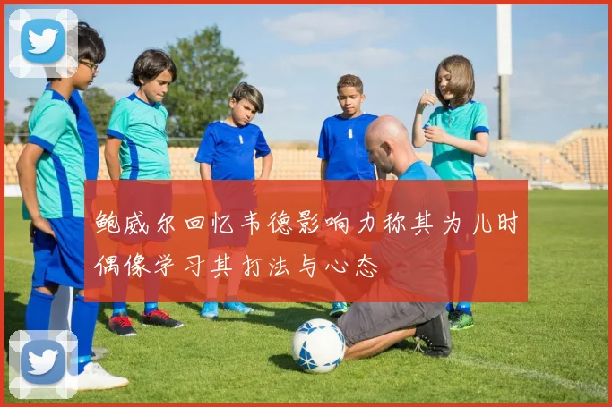 鲍威尔回忆韦德影响力称其为儿时偶像学习其打法与心态