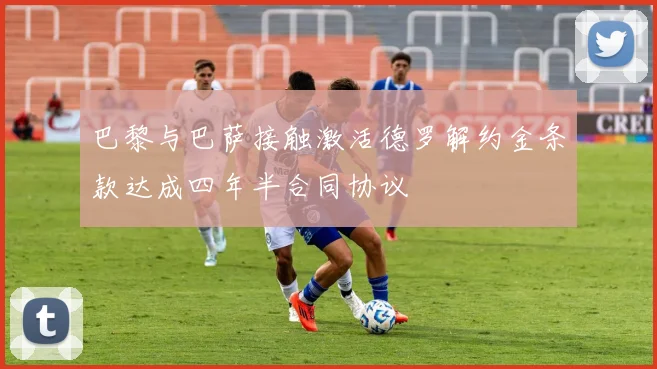 巴黎与巴萨接触激活德罗解约金条款达成四年半合同协议
