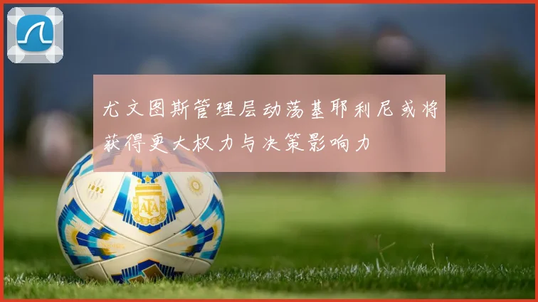 尤文图斯管理层动荡基耶利尼或将获得更大权力与决策影响力
