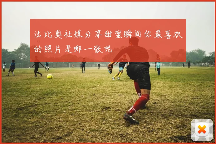 法比奥社媒分享甜蜜瞬间你最喜欢的照片是哪一张呢
