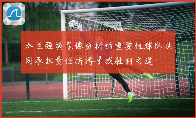 加兰强调录像分析的重要性球队共同承担责任拼搏寻找胜利之道