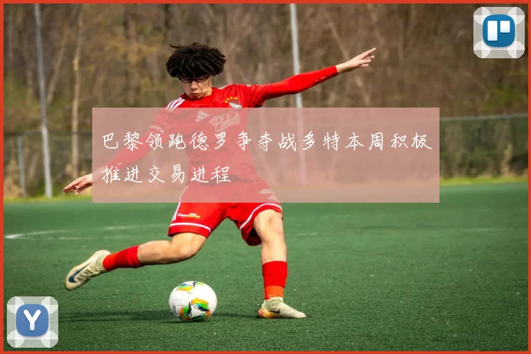 巴黎领跑德罗争夺战多特本周积极推进交易进程