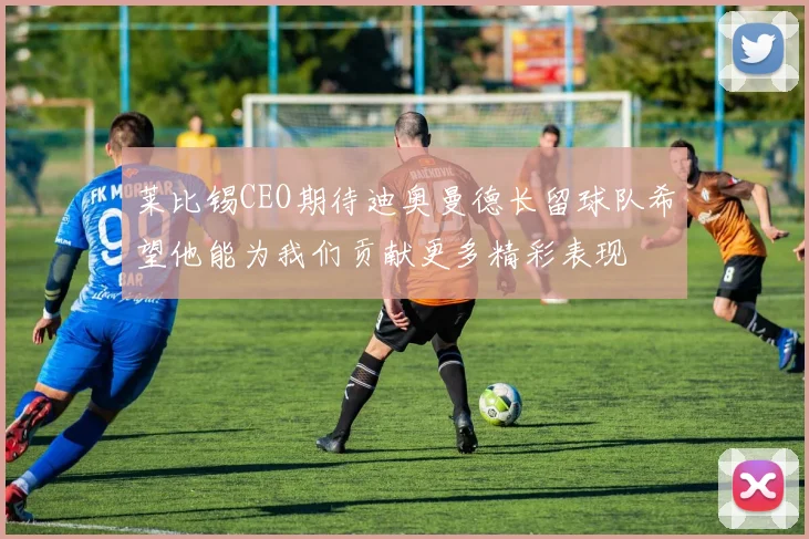 莱比锡CEO期待迪奥曼德长留球队希望他能为我们贡献更多精彩表现