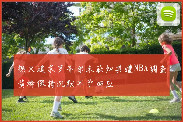 热火追求罗齐尔未获知其遭NBA调查黄蜂保持沉默不予回应