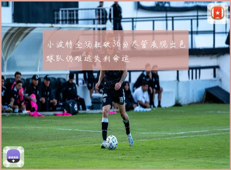 小波特全场狂砍36分尽管表现出色球队仍难逃失利命运