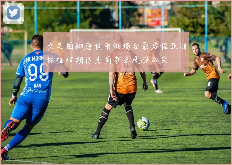 女足国脚唐佳丽机场合影启程亚洲杯征程期待为国争光展现风采