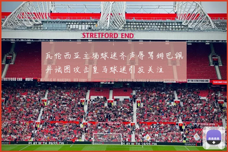瓦伦西亚主场球迷齐声辱骂姆巴佩并试图攻击皇马球迷引发关注