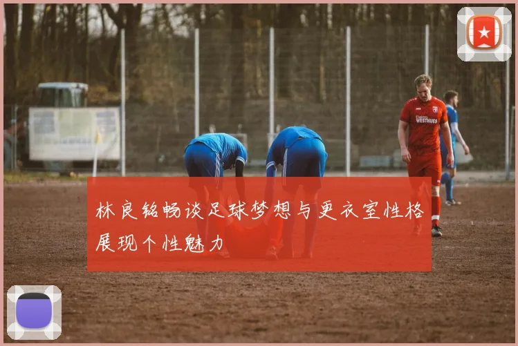 林良铭畅谈足球梦想与更衣室性格展现个性魅力