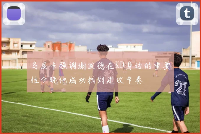 乌度卡强调谢泼德在KD身边的重要性今晚他成功找到进攻节奏
