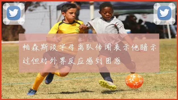 帕森斯谈字母离队传闻表示他暗示过但对外界反应感到困惑